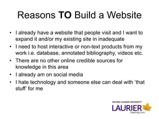 Reasons TO Build a Website
• I already have a website that people visit and I want to
expand it and/or my existing site in inadequate
• I need to host interactive or non-text products from my
work i.e. database, annotated bibliography, videos etc.
• There are no other online credible sources for
knowledge in this area
• I already am on social media
• I hate technology and someone else can deal with ‘that
stuff’ for me
 