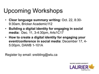 • Clear language summary writing: Oct. 22, 8:30-
9:30am, Bricker Academic112
• Building a digital identity for engaging in social
media: Dec. 11, 3-4:30pm, Arts1C17
• How to create a digital identity for engaging your
event/conference in social media: December 17, 4-
5:00pm, DAWB 1-101A
Register by email: sreibling@wlu.ca
Upcoming Workshops
 
