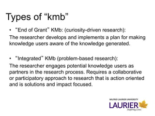 • “End of Grant” KMb: (curiosity-driven research):
The researcher develops and implements a plan for making
knowledge users aware of the knowledge generated.
• “Integrated” KMb (problem-based research):
The researcher engages potential knowledge users as
partners in the research process. Requires a collaborative
or participatory approach to research that is action oriented
and is solutions and impact focused.
Types of “kmb”
 
