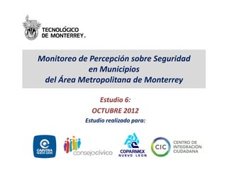 Monitoreo de Percepción sobre Seguridad
            en Municipios
 del Área Metropolitana de Monterrey

                Estudio 6:
              OCTUBRE 2012
            Estudio realizado para:
 