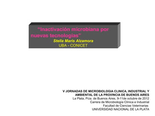 “Inactivación microbiana por
nuevas tecnologías”
        Stella Maris Alzamora
           UBA - CONICET




            V JORNADAS DE MICROBIOLOGIA CLINICA, INDUSTRIAL Y
                   AMBIENTAL DE LA PROVINCIA DE BUENOS AIRES
                 La Plata, Pcia. de Buenos Aires, 9-11de octubre de 2012
                              Carrera de Microbiología Clínica e Industrial
                                       Facultad de Ciencias Veterinarias
                                UNIVERSIDAD NACIONAL DE LA PLATA
 