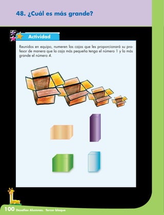 100 Desafíos Alumnos. Tercer bloque
48. ¿Cuál es más grande?
Actividad
Reunidos en equipo, numeren las cajas que les proporcionará su pro-
fesor de manera que la caja más pequeña tenga el número 1 y la más
grande el número 4.
 