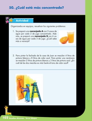 102 Desafíos Alumnos. Tercer bloque
50. ¿Cuál está más concentrado?
Actividad
Organizados en equipos, resuelvan los siguientes problemas:
1.	 Se preparó una naranjada A con 3 vasos de
agua por cada 2 de jugo concentrado. Ade-
más, se preparó una naranjada B con 6 va-
sos de agua por cada 3 de jugo. ¿Cuál sabe
más a naranja?
2.	 Para pintar la fachada de la casa de Juan se mezclan 4 litros de
pintura blanca y 8 litros de color azul. Para pintar una recámara
se mezclan 2 litros de pintura blanca y 3 litros de pintura azul. ¿En
cuál de las dos mezclas es más fuerte el tono de color azul?
 