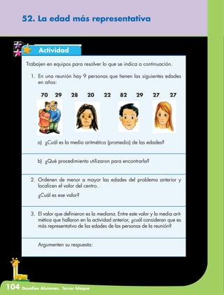 104 Desafíos Alumnos. Tercer bloque
52. La edad más representativa
Actividad
Trabajen en equipos para resolver lo que se indica a continuación.
1.	 En una reunión hay 9 personas que tienen las siguientes edades
en años:
70	29	28	20	22	82	29	27	27
a)	 ¿Cuál es la media aritmética (promedio) de las edades?
b)	 ¿Qué procedimiento utilizaron para encontrarla?
2.	Ordenen de menor a mayor las edades del problema anterior y
localicen el valor del centro.
	 ¿Cuál es ese valor?
3.	 El valor que definieron es la mediana. Entre este valor y la media arit-
mética que hallaron en la actividad anterior, ¿cuál consideran que es
más representativo de las edades de las personas de la reunión?
	 Argumenten su respuesta:
 