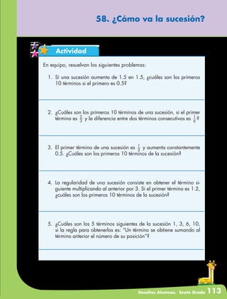 Desafíos Alumnos. Sexto Grado 113
58. ¿Cómo va la sucesión?
Actividad
En equipo, resuelvan los siguientes problemas:
1.	 Si una sucesión aumenta de 1.5 en 1.5, ¿cuáles son los primeros
10 términos si el primero es 0.5?
2.	 ¿Cuáles son los primeros 10 términos de una sucesión, si el primer
término es 3
2
y la diferencia entre dos términos consecutivos es 6
1
?
3.	 El primer término de una sucesión es 3
1
y aumenta constantemente
0.5. ¿Cuáles son los primeros 10 términos de la sucesión?
4.	La regularidad de una sucesión consiste en obtener el término si-
guiente multiplicando al anterior por 3. Si el primer término es 1.2,
¿cuáles son los primeros 10 términos de la sucesión?
5.	 ¿Cuáles son los 5 términos siguientes de la sucesión 1, 3, 6, 10,
si la regla para obtenerlos es: “Un término se obtiene sumando al
término anterior el número de su posición”?
 