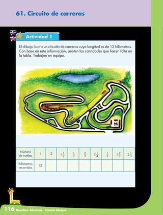 116 Desafíos Alumnos. Cuarto bloque
61. Circuito de carreras
Actividad 1
El dibujo ilustra un circuito de carreras cuya longitud es de 12 kilómetros.
Con base en esta información, anoten las cantidades que hacen falta en
la tabla. Trabajen en equipo.
Número
de vueltas
1 2 1
2
1
2
1
3
2 1
2
4 3
1
1
3
2
2
1
3
Kilómetros
recorridos
12
 