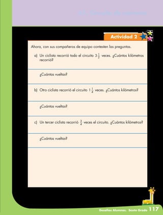 Desafíos Alumnos. Sexto Grado 117
61. Circuito de carreras
Actividad 2
Ahora, con sus compañeros de equipo contesten las preguntas.
a)	 Un ciclista recorrió todo el circuito 2
1
3 veces. ¿Cuántos kilómetros
recorrió?
	 ¿Cuántas vueltas?
b)	 Otro ciclista recorrió el circuito 4
1
1 veces. ¿Cuántos kilómetros?
	 ¿Cuántas vueltas?
c)	 Un tercer ciclista recorrió 4
3
veces el circuito. ¿Cuántos kilómetros?
	 ¿Cuántas vueltas?
 