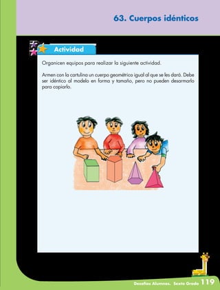 Desafíos Alumnos. Sexto Grado 119
63. Cuerpos idénticos
Actividad
Organicen equipos para realizar la siguiente actividad.
Armen con la cartulina un cuerpo geométrico igual al que se les dará. Debe
ser idéntico al modelo en forma y tamaño, pero no pueden desarmarlo
para copiarlo.
 