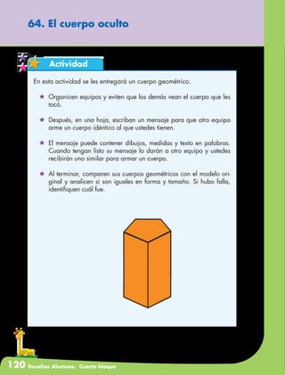120 Desafíos Alumnos. Cuarto bloque
64. El cuerpo oculto
Actividad
En esta actividad se les entregará un cuerpo geométrico.
	 Organicen equipos y eviten que los demás vean el cuerpo que les
tocó.
	 Después, en una hoja, escriban un mensaje para que otro equipo
arme un cuerpo idéntico al que ustedes tienen.
	 El mensaje puede contener dibujos, medidas y texto en palabras.
Cuando tengan listo su mensaje lo darán a otro equipo y ustedes
recibirán uno similar para armar un cuerpo.
	 Al terminar, comparen sus cuerpos geométricos con el modelo ori-
ginal y analicen si son iguales en forma y tamaño. Si hubo falla,
identifiquen cuál fue.
 