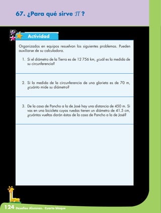 124 Desafíos Alumnos. Cuarto bloque
67. ¿Para qué sirve ∏ ?
Actividad
Organizados en equipos resuelvan los siguientes problemas. Pueden
auxiliarse de su calculadora.
1.	 Si el diámetro de la Tierra es de 12 756 km, ¿cuál es la medida de
su circunferencia?
2.	Si la medida de la circunferencia de una glorieta es de 70 m,
¿cuánto mide su diámetro?
3.	 De la casa de Pancho a la de José hay una distancia de 450 m. Si
vas en una bicicleta cuyas ruedas tienen un diámetro de 41.5 cm,
¿cuántas vueltas darán éstas de la casa de Pancho a la de José?
 