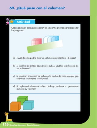 126 Desafíos Alumnos. Cuarto bloque
69. ¿Qué pasa con el volumen?
Actividad
Organizados en parejas consideren los siguientes prismas para responder
las preguntas.
a)	 ¿Cuál de ellos podría tener un volumen equivalente a 18 cubos?
b)	 Si la altura de ambos equivale a 4 cubos, ¿cuál es la diferencia de
sus volúmenes?
c)	 Si duplican el número de cubos a lo ancho de cada cuerpo, ¿en
cuánto se incrementa su volumen?
d)	 Si duplican el número de cubos a lo largo y a lo ancho, ¿en cuánto
aumenta su volumen?
 