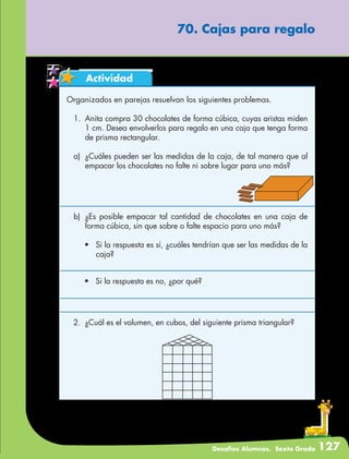 Desafíos Alumnos. Sexto Grado 127
70. Cajas para regalo
Actividad
Organizados en parejas resuelvan los siguientes problemas.
1.	 Anita compra 30 chocolates de forma cúbica, cuyas aristas miden
1 cm. Desea envolverlos para regalo en una caja que tenga forma
de prisma rectangular.
a)	 ¿Cuáles pueden ser las medidas de la caja, de tal manera que al
empacar los chocolates no falte ni sobre lugar para uno más?
b)	 ¿Es posible empacar tal cantidad de chocolates en una caja de
forma cúbica, sin que sobre o falte espacio para uno más?
•	 Si la respuesta es sí, ¿cuáles tendrían que ser las medidas de la
caja?
•	 Si la respuesta es no, ¿por qué?
2.	 ¿Cuál es el volumen, en cubos, del siguiente prisma triangular?
 