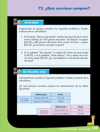 Desafíos Alumnos. Sexto Grado 129
72. ¿Qué conviene comprar?
Actividad
Organizados en equipos resuelvan los siguientes problemas. Pueden
auxiliarse de su calculadora.
1.	 En la tienda “Todo es más barato” venden dos tipos de jamón de la
misma calidad; por 250 gramos de jamón “San Roque” se pagan
$25.00 y 400 gramos del jamón de la marca “El torito”, cuestan
$32.00. ¿Cuál jamón conviene comprar?
2.	 En la paletería “San Agustín”, la cubeta de 4 litros de nieve cuesta
$140.00, y en la paletería “Santa Mónica”, litro y medio de la mis-
ma nieve cuesta $54.00. ¿En cuál paletería es más barato este tipo
de nieve?
Un Desafío más
Individualmente resuelve el siguiente problema. Puedes auxiliarte de tu
calculadora.
¿En qué farmacia conviene comprar los medicamentos de las tablas
siguientes?
Medicamento Precio
Farmacia
“La pastilla”
Alcohol (500 ml) $12.00
Caja de 20 tabletas $8.00
Medicamento Precio
Farmacia
“El jarabe”
Alcohol (350 ml) $8.00
Caja de 24 tabletas $10.00
 
