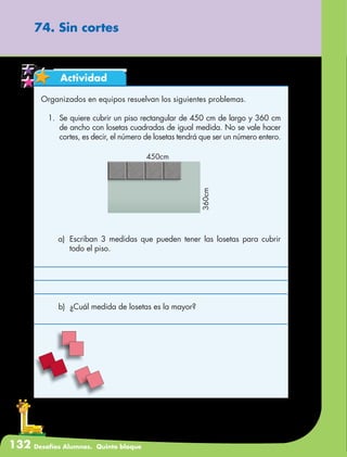 132 Desafíos Alumnos. Quinto bloque
74. Sin cortes
Actividad
Organizados en equipos resuelvan los siguientes problemas.
1.	 Se quiere cubrir un piso rectangular de 450 cm de largo y 360 cm
de ancho con losetas cuadradas de igual medida. No se vale hacer
cortes, es decir, el número de losetas tendrá que ser un número entero.
a)	 Escriban 3 medidas que pueden tener las losetas para cubrir
todo el piso.
b)	 ¿Cuál medida de losetas es la mayor?
 