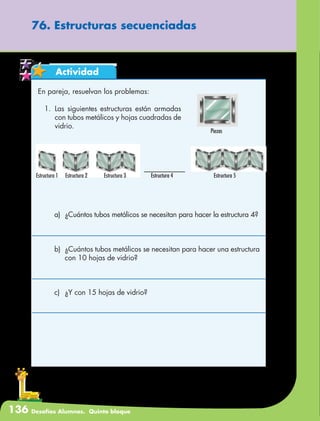136 Desafíos Alumnos. Quinto bloque
76. Estructuras secuenciadas
Actividad
En pareja, resuelvan los problemas:
1.	Las siguientes estructuras están armadas
con tubos metálicos y hojas cuadradas de
vidrio.
a)	 ¿Cuántos tubos metálicos se necesitan para hacer la estructura 4?
b)	 ¿Cuántos tubos metálicos se necesitan para hacer una estructura
con 10 hojas de vidrio?
c)	 ¿Y con 15 hojas de vidrio?
Piezas
Estructura 1 Estructura 2 Estructura 3 Estructura 4 Estructura 5
 