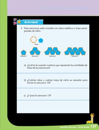 Desafíos Alumnos. Sexto Grado 137
76. Estructuras secuenciadas
Actividad
2.	 Estas estructuras están armadas con tubos metálicos y hojas penta-
gonales de vidrio.
Piezas
Estructura 1 Estructura 2 Estructura 3 Estructura 4
a)	 ¿Cuál es la sucesión numérica que representa las cantidades de
tubos de las estructuras?
b)	¿Cuántos tubos y cuántas hojas de vidrio se necesitan para
formar la estructura 10?
c)	 ¿Y para la estructura 15?
 