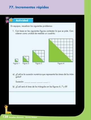 138 Desafíos Alumnos. Quinto bloque
77. Incrementos rápidos
Actividad
En equipos, resuelvan los siguientes problemas:
1.	 Con base en las siguientes figuras contesten lo que se pide. Con-
sideren como unidad de medida un cuadrito.
Figura 1 Figura 2 Figura 3 Figura 4
a)	 ¿Cuál es la sucesión numérica que representa las áreas de los trián-
gulos?
	 Sucesión: _____, _____, _____, ____,….
b)	 ¿Cuál será el área de los triángulos en las figuras 6, 7 y 8?
 