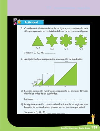 Desafíos Alumnos. Sexto Grado 139
77. Incrementos rápidos
Actividad
2.	 Consideren el número de lados de las figuras para completar la suce-
sión que representa las cantidades de lados de las primeras 5 figuras.
Fig. 1
Fig. 2 Fig. 3 Fig. 4
	 Sucesión: 3, 12, 48, ___, ___,…
3. Las siguientes figuras representan una sucesión de cuadrados.
a)	 Escriban la sucesión numérica que representa las primeras 10 medi-
das de los lados de los cuadrados.
	 Sucesión: ___, ___, ___, ___, ___, ___, ___, ___, ___, ___,…
b)	 La siguiente sucesión corresponde a las áreas de las regiones som-
breadas de los cuadrados. ¿Cuáles son los términos que faltan?
	 Sucesión: 4.5, 18, 72, ___, ___, ___, ___, …
Fig. 5
Fig. 4
Fig. 3
Fig. 2
Fig. 1
3 6 12 24 48
 