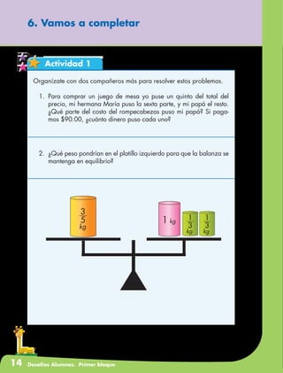 14 Desafíos Alumnos. Primer bloque
6. Vamos a completar
Actividad 1
Organízate con dos compañeros más para resolver estos problemas.
1.	Para comprar un juego de mesa yo puse un quinto del total del
precio, mi hermana María puso la sexta parte, y mi papá el resto.
¿Qué parte del costo del rompecabezas puso mi papá? Si paga-
mos $90.00, ¿cuánto dinero puso cada uno?
2.	 ¿Qué peso pondrían en el platillo izquierdo para que la balanza se
mantenga en equilibrio?
3
1
kg
3
1
kg
5
3
kg
1 kg
 