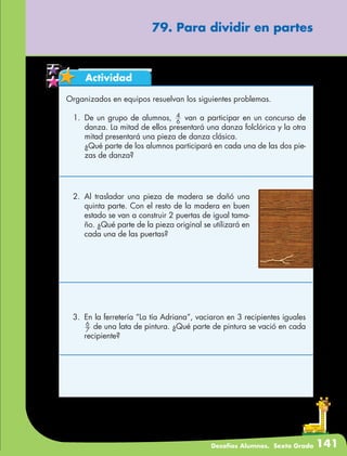 Desafíos Alumnos. Sexto Grado 141
79. Para dividir en partes
Actividad
Organizados en equipos resuelvan los siguientes problemas.
1.	De un grupo de alumnos, 6
4
van a participar en un concurso de
danza. La mitad de ellos presentará una danza folclórica y la otra
mitad presentará una pieza de danza clásica.
	 ¿Qué parte de los alumnos participará en cada una de las dos pie-
zas de danza?
2.	Al trasladar una pieza de madera se dañó una
quinta parte. Con el resto de la madera en buen
estado se van a construir 2 puertas de igual tama-
ño. ¿Qué parte de la pieza original se utilizará en
cada una de las puertas?
3.	 En la ferretería “La tía Adriana”, vaciaron en 3 recipientes iguales
7
6
de una lata de pintura. ¿Qué parte de pintura se vació en cada
recipiente?
 