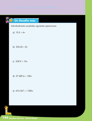 144 Desafíos Alumnos. Quinto bloque
81. ¿Cuánto cuesta un jabón?
Un Desafío más
Individualmente resuelvelas siguientes operaciones:
a)	 10.5 ÷ 4=
b)	 350.45 ÷ 8=
c)	 258.9 ÷ 10=
d)	 57 689.6 ÷ 100=
e)	 674 567 ÷ 1 000=
 