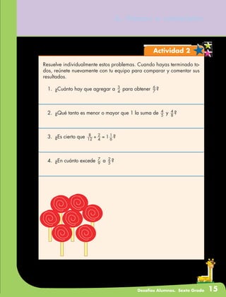 Desafíos Alumnos. Sexto Grado 15
6. Vamos a completar
Actividad 2
Resuelve individualmente estos problemas. Cuando hayas terminado to-
dos, reúnete nuevamente con tu equipo para comparar y comentar sus
resultados.
1.	 ¿Cuánto hay que agregar a 4
3
para obtener 7
6
?
2.	 ¿Qué tanto es menor o mayor que 1 la suma de 5
4
y 8
4
?
3.	 ¿Es cierto que 12
8
4
2
6
1
1+ = ?
4.	 ¿En cuánto excede 9
7
a 5
2
?
 