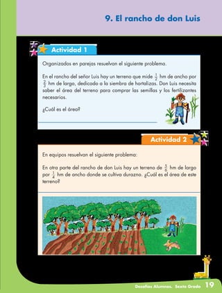 Desafíos Alumnos. Sexto Grado 19
9. El rancho de don Luis
Actividad 1
Organizados en parejas resuelvan el siguiente problema.
En el rancho del señor Luis hay un terreno que mide 2
1
hm de ancho por
3
2
hm de largo, dedicado a la siembra de hortalizas. Don Luis necesita
saber el área del terreno para comprar las semillas y los fertilizantes
necesarios.
¿Cuál es el área?
Actividad 2
En equipos resuelvan el siguiente problema:
En otra parte del rancho de don Luis hay un terreno de 6
5
hm de largo
por 4
1
hm de ancho donde se cultiva durazno. ¿Cuál es el área de este
terreno?
 