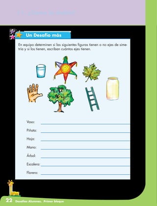 22 Desafíos Alumnos. Primer bloque
11. ¿Cómo lo doblo?
Un Desafío más
En equipo determinen si las siguientes figuras tienen o no ejes de sime-
tría y si los tienen, escriban cuántos ejes tienen.
	Vaso:
	Piñata:
	Hoja:
	Mano:
	Árbol:
	Escalera:
	Florero:
 