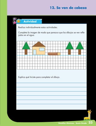 Desafíos Alumnos. Sexto Grado 23
Actividad
12. Se ven de cabeza
Realiza individualmente estas actividades.
Completa la imagen de modo que parezca que los dibujos se ven refle-
jados en el agua.
Explica qué hiciste para completar el dibujo.
 
