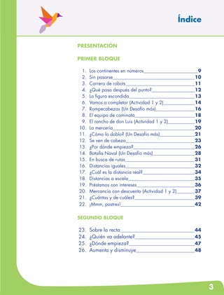 3
presentación
PRIMER BLOQUE
	 1.	 Los continentes en números	 9
	 2.	 Sin pasarse	 10
	 3.	 Carrera de robots	 11
	 4.	 ¿Qué pasa después del punto?	 12
	 5.	 La figura escondida	 13
	 6.	 Vamos a completar (Actividad 1 y 2)	 14
	 7.	 Rompecabezas (Un Desafío más)	 16
	 8.	 El equipo de caminata	 18
	 9.	 El rancho de don Luis (Actividad 1 y 2)	 19
	10.	 La mercería	 20
	11.	 ¿Cómo lo doblo? (Un Desafío más)	 21
	12.	 Se ven de cabeza	 23
	13.	 ¿Por dónde empiezo?	 26
	14.	 Batalla Naval (Un Desafío más)	 28
	15.	 En busca de rutas	 31
	16.	 Distancias iguales	 32
	17.	 ¿Cuál es la distancia real?	 34
	18.	 Distancias a escala	 35
	19.	 Préstamos con intereses	 36
	20.	 Mercancía con descuento (Actividad 1 y 2)	 37
	21.	 ¿Cuántas y de cuáles?	 39
	22.	 ¡Mmm, postres!	 42
SEGUNDO BLOQUE
	23.	 Sobre la recta	 44
	24.	 ¿Quién va adelante?	 45
	25.	 ¿Dónde empieza?	 47
	26.	 Aumenta y disminuye	 48
Índice
 