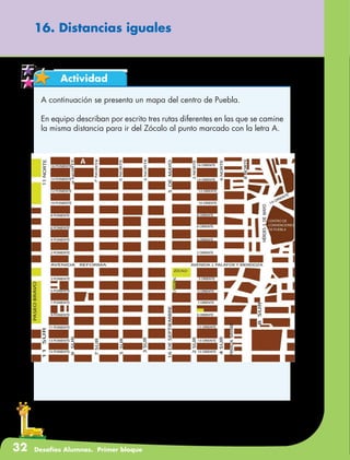 32 Desafíos Alumnos. Primer bloque
Actividad
16. Distancias iguales
A continuación se presenta un mapa del centro de Puebla.
En equipo describan por escrito tres rutas diferentes en las que se camine
la misma distancia para ir del Zócalo al punto marcado con la letra A.
 