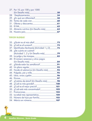 4 Desafíos Alumnos. Sexto Grado
	27.	 Por 10, por 100 y por 1000
		 (Un Desafío más)	 50
	28.	 Desplazamientos	 54
	29.	 ¿En qué son diferentes?	 58
	30.	 Tantos de cada cien	 60
	31.	 Ofertas y descuentos	 61
	32.	 El IVA	 62
	33.	 Alimento nutritivo (Un Desafío más)	 63
	34.	 Nuestro país	 67
TERCER BLOQUE
	35.	 ¿Quién es el más alto?	 72
	36.	 ¿Cuál es el sucesor?	 73
	37.	 Identifícalos fácilmente (Actividad 1 y 2)	 75
	38.	 ¿De cuánto en cuánto?
		 (Actividad 1, 2 y Un Desafío más)	 79
	39.	 La pulga y las trampas	 83
	40.	 El número venenoso y otros juegos
		 (Un Desafío más)	 84
	41.	 ¿Dónde están los semáforos?	 91
	42.	 Un plano regular	 92
	43.	 Hunde al submarino (Un Desafío más)	 93
	44.	 Pulgada, pie y milla	 95
	45.	 Libra, onza y galón	 96
	46.	 Divisas	 97
	47.	 ¿Cuántos de éstos? (Un Desafío más)	 98
	48.	 ¿Cuál es más grande?	 100
	49.	 ¿Cuál es el mejor precio?	 101
	50.	 ¿Cuál está más concentrado?	 102
	51.	 Promociones	 103
	52.	 La edad más representativa	 104
	53.	 Número de hijos por familia	 105
	54.	 México en números	 107
 