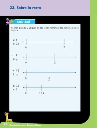 44 Desafíos Alumnos. Segundo bloque
Actividad
23. Sobre la recta
Formen parejas y ubiquen en las rectas numéricas los números que se
indican.
a)	1
b)	2.5
		
c)	1
d)	
2
1
e)	 1
5
2
f)	
5
1
g)	0.5
h)	2
0 4
3
0
5
3
0 2
0 1.25
 