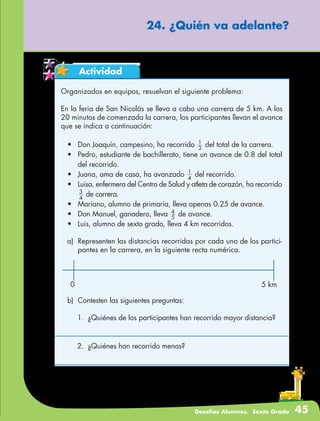 Desafíos Alumnos. Sexto Grado 45
24. ¿Quién va adelante?
Actividad
Organizados en equipos, resuelvan el siguiente problema:
En la feria de San Nicolás se lleva a cabo una carrera de 5 km. A los
20 minutos de comenzada la carrera, los participantes llevan el avance
que se indica a continuación:
•	 Don Joaquín, campesino, ha recorrido 3
1
del total de la carrera.
•	 Pedro, estudiante de bachillerato, tiene un avance de 0.8 del total
del recorrido.
•	 Juana, ama de casa, ha avanzado 4
1
del recorrido.
•	 Luisa, enfermera del Centro de Salud y atleta de corazón, ha recorrido
4
3
de carrera.
•	 Mariano, alumno de primaria, lleva apenas 0.25 de avance.
•	 Don Manuel, ganadero, lleva 5
4
de avance.
•	 Luis, alumno de sexto grado, lleva 4 km recorridos.
a)	 Representen las distancias recorridas por cada uno de los partici-
pantes en la carrera, en la siguiente recta numérica.
b)	 Contesten las siguientes preguntas:
1.	 ¿Quiénes de los participantes han recorrido mayor distancia?
2.	 ¿Quiénes han recorrido menos?
0 5 km
 