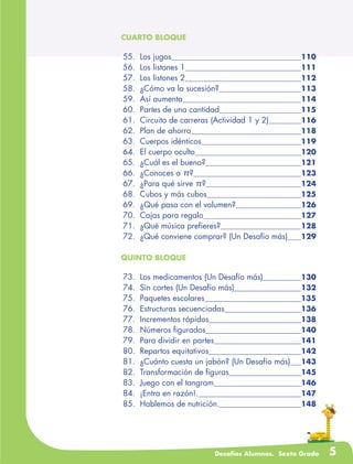 Desafíos Alumnos. Sexto Grado 5
CUARTO BLOQUE
	55.	 Los jugos	 110
	56.	 Los listones 1	 111
	57.	 Los listones 2	 112
	58.	 ¿Cómo va la sucesión?	 113
	59.	 Así aumenta	 114
	60.	 Partes de una cantidad	 115
	61.	 Circuito de carreras (Actividad 1 y 2)	 116
	62.	 Plan de ahorro	 118
	63.	 Cuerpos idénticos	 119
	64.	 El cuerpo oculto	 120
	65.	 ¿Cuál es el bueno?	 121
	66.	 ¿Conoces a π?	 123
	67.	 ¿Para qué sirve π?	 124
	68.	 Cubos y más cubos	 125
	69.	 ¿Qué pasa con el volumen?	 126
	70.	 Cajas para regalo	 127
	71.	 ¿Qué música prefieres?	 128
	72.	 ¿Qué conviene comprar? (Un Desafío más)	 129
QUINTO BLOQUE
	73.	 Los medicamentos (Un Desafío más)	 130
	74.	 Sin cortes (Un Desafío más)	 132
	75.	 Paquetes escolares	 135
	76.	 Estructuras secuenciadas	 136
	77.	 Incrementos rápidos	 138
	78.	 Números figurados	 140
	79.	 Para dividir en partes	 141
	80.	 Repartos equitativos	 142
	81.	 ¿Cuánto cuesta un jabón? (Un Desafío más)	 143
	82.	 Transformación de figuras	 145
	83.	 Juego con el tangram	 146
	84.	 ¡Entra en razón!.	 147
	85.	 Hablemos de nutrición.	 148
 
