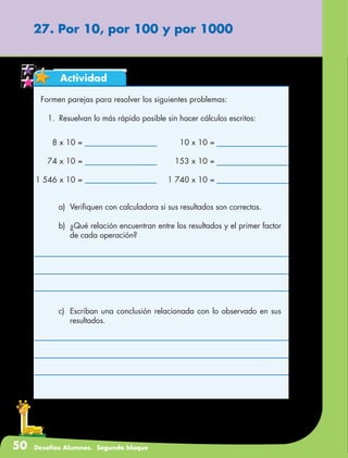 50 Desafíos Alumnos. Segundo bloque
Actividad
Formen parejas para resolver los siguientes problemas:
1.	 Resuelvan lo más rápido posible sin hacer cálculos escritos:
27. Por 10, por 100 y por 1000
8 x 10 =
74 x 10 =
1 546 x 10 =
10 x 10 =
153 x 10 =
1 740 x 10 =
a)	 Verifiquen con calculadora si sus resultados son correctos.
b)	 ¿Qué relación encuentran entre los resultados y el primer factor
de cada operación?
c)	 Escriban una conclusión relacionada con lo observado en sus
resultados.
 