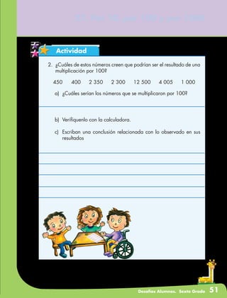 Desafíos Alumnos. Sexto Grado 51
Actividad
2.	 ¿Cuáles de estos números creen que podrían ser el resultado de una
multiplicación por 100?
27. Por 10, por 100 y por 1000
450	 400	 2 350	 2 300	 12 500	 4 005	 1 000
a)	 ¿Cuáles serían los números que se multiplicaron por 100?
b)	 Verifíquenlo con la calculadora.
c)	 Escriban una conclusión relacionada con lo observado en sus
resultados
 