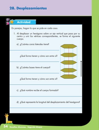 54 Desafíos Alumnos. Segundo bloque
Actividad
En parejas, hagan lo que se pide en cada caso.
1.	Al desplazar un hexágono sobre un eje vertical que pasa por su
centro y unir los vértices correspondientes, se forma el siguiente
cuerpo.
a)	 ¿Cuántas caras laterales tiene?
28. Desplazamientos
	 ¿Qué forma tienen y cómo son entre sí?
b)	 ¿Cuántas bases tiene el cuerpo?
	 ¿Qué forma tienen y cómo son entre sí?
c)	 ¿Qué nombre recibe el cuerpo formado?
d)	 ¿Qué representa la longitud del desplazamiento del hexágono?
 