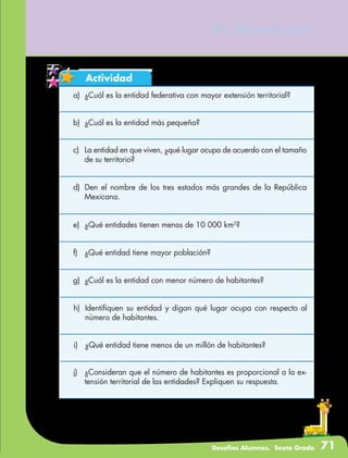 Desafíos Alumnos. Sexto Grado 71
Actividad
34. Nuestro país
a)	 ¿Cuál es la entidad federativa con mayor extensión territorial?
b)	 ¿Cuál es la entidad más pequeña?
c)	 La entidad en que viven, ¿qué lugar ocupa de acuerdo con el tamaño
de su territorio?
d)	 Den el nombre de los tres estados más grandes de la República
Mexicana.
e)	 ¿Qué entidades tienen menos de 10 000 km2
?
f)	 ¿Qué entidad tiene mayor población?
g)	 ¿Cuál es la entidad con menor número de habitantes?
h)	 Identifiquen su entidad y digan qué lugar ocupa con respecto al
número de habitantes.
i)	 ¿Qué entidad tiene menos de un millón de habitantes?
j)	 ¿Consideran que el número de habitantes es proporcional a la ex-
tensión territorial de las entidades? Expliquen su respuesta.
 