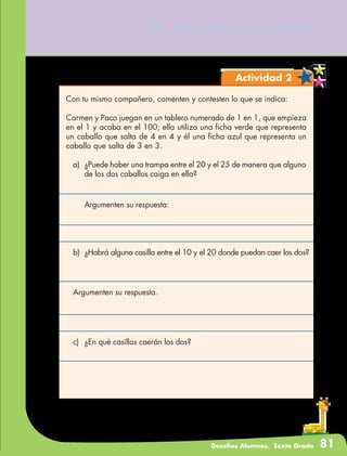 Desafíos Alumnos. Sexto Grado 81
38. ¿De cuánto en cuánto?
Actividad 2
Con tu mismo compañero, comenten y contesten lo que se indica:
Carmen y Paco juegan en un tablero numerado de 1 en 1, que empieza
en el 1 y acaba en el 100; ella utiliza una ficha verde que representa
un caballo que salta de 4 en 4 y él una ficha azul que representa un
caballo que salta de 3 en 3.
a)	 ¿Puede haber una trampa entre el 20 y el 25 de manera que alguno
de los dos caballos caiga en ella?
	 Argumenten su respuesta:
b)	 ¿Habrá alguna casilla entre el 10 y el 20 donde puedan caer los dos?
	
Argumenten su respuesta.
c)	 ¿En qué casillas caerán los dos?
 