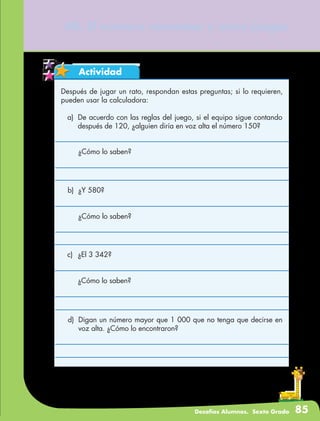 Desafíos Alumnos. Sexto Grado 85
Actividad
40. El número venenoso y otros juegos
Después de jugar un rato, respondan estas preguntas; si lo requieren,
pueden usar la calculadora:
a)	 De acuerdo con las reglas del juego, si el equipo sigue contando
después de 120, ¿alguien diría en voz alta el número 150?
	 ¿Cómo lo saben?
b)	 ¿Y 580?
	 ¿Cómo lo saben?
c)	 ¿El 3 342?
	 ¿Cómo lo saben?
d)	 Digan un número mayor que 1 000 que no tenga que decirse en
voz alta. ¿Cómo lo encontraron?
 