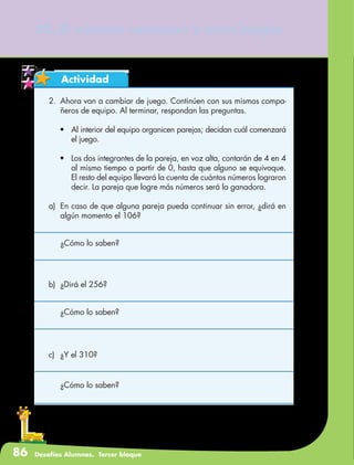 86 Desafíos Alumnos. Tercer bloque
40. El número venenoso y otros juegos
Actividad
2.	 Ahora van a cambiar de juego. Continúen con sus mismos compa-
ñeros de equipo. Al terminar, respondan las preguntas.
•	 Al interior del equipo organicen parejas; decidan cuál comenzará
el juego.
•	 Los dos integrantes de la pareja, en voz alta, contarán de 4 en 4
al mismo tiempo a partir de 0, hasta que alguno se equivoque.
El resto del equipo llevará la cuenta de cuántos números lograron
decir. La pareja que logre más números será la ganadora.
a)	 En caso de que alguna pareja pueda continuar sin error, ¿dirá en
algún momento el 106?
	 ¿Cómo lo saben?
b)	 ¿Dirá el 256?
	 ¿Cómo lo saben?
c)	 ¿Y el 310?
	 ¿Cómo lo saben?
 