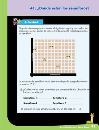 Desafíos Alumnos. Sexto Grado 91
41. ¿Dónde están los semáforos?
Actividad
Organizados en equipos observen el siguiente croquis y respondan las
preguntas. Los tres puntos de colores (verde, amarillo y rojo) representan
un semáforo.
La ubicación del semáforo 3 está determinada por la pareja de números
ordenados (7, 2).
a)	 ¿Cuáles son los pares ordenados que corresponde a la ubicación de
los otros semáforos?
Semáforo 1:			 Semáforo 2:			
Semáforo 4:			 Semáforo 5:			
b)	 Ubiquen un sexto semáforo en (5, 6) y un otro más en (1, 9).
 