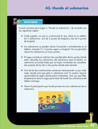 Desafíos Alumnos. Sexto Grado 93
43. Hunde al submarino
Actividad
Formen parejas para jugar a “Hunde al submarino”, de acuerdo con
las siguientes reglas:
	 Cada jugador, sin que su contrincante lo vea, ubica en su tablero
los 3 submarinos: uno de 2 puntos de longitud y dos de 3 puntos
de longitud.
	 Los submarinos se pueden ubicar horizontal o verticalmente en el
tablero, tocando 2 o 3 puntos según su longitud. No es permitido
ubicar los submarinos sin tocar puntos.
	 El juego consiste en adivinar las coordenadas de los puntos donde
están ubicados los submarinos del adversario para hundirlos; un
submarino se hunde hasta que se hayan nombrado las coordena-
das exactas de los dos o tres puntos donde está ubicado.
	 Uno de los dos contrincantes comienza mencionando un par orde-
nado, donde crea que está un submarino rival. Si acierta, tiene la
oportunidad de seguir dando pares ordenados. Una vez que falle,
el adversario toma su lugar para tratar de hundir los submarinos del
tablero enemigo.
	 Gana el participante que hunda primero los tres submarinos de su
adversario.
 