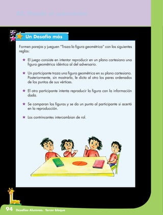 94 Desafíos Alumnos. Tercer bloque
43. Hunde al submarino
Un Desafío más
Formen parejas y jueguen “Traza la figura geométrica” con las siguientes
reglas:
	 El juego consiste en intentar reproducir en un plano cartesiano una
figura geométrica idéntica al del adversario.
	 Un participante traza una figura geométrica en su plano cartesiano.
Posteriormente, sin mostrarlo, le dicta al otro los pares ordenados
de los puntos de sus vértices.
	 El otro participante intenta reproducir la figura con la información
dada.
	 Se comparan las figuras y se da un punto al participante si acertó
en la reproducción.
	 Los contrincantes intercambian de rol.
 