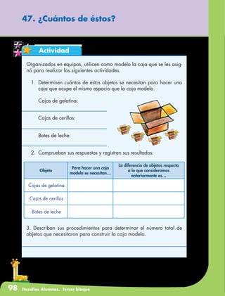98 Desafíos Alumnos. Tercer bloque
47. ¿Cuántos de éstos?
Actividad
Organizados en equipos, utilicen como modelo la caja que se les asig-
nó para realizar las siguientes actividades.
1.	 Determinen cuántos de estos objetos se necesitan para hacer una
caja que ocupe el mismo espacio que la caja modelo.
	 Cajas de gelatina:
	 Cajas de cerillos:
	 Botes de leche:
2.	 Comprueben sus respuestas y registren sus resultados:
Objeto
Para hacer una caja
modelo se necesitan…
La diferencia de objetos respecto
a lo que consideramos
anteriormente es…
Cajas de gelatina
Cajas de cerillos
Botes de leche
3. Describan sus procedimientos para determinar el número total de
objetos que necesitaron para construir la caja modelo.
 