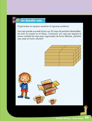 Desafíos Alumnos. Sexto Grado 99
47. ¿Cuántos de éstos?
Un Desafío más
Organizados en equipos resuelvan el siguiente problema:
Una caja grande se puede formar con 24 cajas de pañuelos desechables,
tal como se muestra en el dibujo. Construyan una caja que requiera la
misma cantidad de cajas pero organizadas de forma diferente. ¿Tendrán
esas cajas el mismo volumen?
 