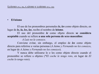 LEÍSMO (PÁG. 90), LAÍSMO Y LOÍSMO (PÁG. 104)



• El leísmo

         El uso de los pronombres personales le, les como objeto directo, en
lugar de lo, la, los, las, recibe el nombre de leísmo.
         El uso del pronombre le como objeto directo se considera
aceptable cuando se refiere a una sola persona de sexo masculino:
               A Luis no le conozco.
         Conviene evitar, sin embargo, el empleo de les como objeto
directo para referirse a varias personas (A Jaime y Fernando no les conozco,
en lugar de A Jaime y Fernando no los conozco).
         Y nunca debe utilizarse le o les como objeto directo cuando el
pronombre se refiere a objetos (*El coche le tengo roto, en lugar de El
coche lo tengo roto).
 