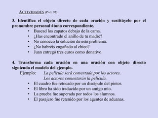 ACTIVIDADES (PÁG. 92)
3. Identifica el objeto directo de cada oración y sustitúyelo por el
pronombre personal átono correspondiente.
        • Buscad los zapatos debajo de la cama.
        • ¿Has encontrado el anillo de tu madre?
        • No conozco la solución de este problema.
        • ¿No habréis engañado al chico?
        • Juan entregó tres euros como donativo.

4. Transforma cada oración en una oración con objeto directo
siguiendo el modelo del ejemplo.
    Ejemplo:    La película será comentada por los actores.
                Los actores comentarán la película.
        • El cuadro fue retocado por un discípulo del pintor.
        • El libro ha sido traducido por un amigo mío.
        • La prueba fue superada por todos los alumnos.
        • El pasajero fue retenido por los agentes de aduanas.
 