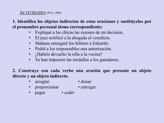 ACTIVIDADES (PÁG. 105)
1. Identifica los objetos indirectos de estas oraciones y sustitúyelos por
el pronombre personal átono correspondiente:
         • Expliqué a las chicas las razones de mi decisión,
         • El juez notificó a la abogada el veredicto.
         • Mañana entregaré los billetes a Eduardo.
         • Pedid a los responsables una autorización.
         • ¿Habéis devuelto la silla a la vecina?
         • Ya han impuesto las medallas a los ganadores.

2. Construye con cada verbo una oración que presente un objeto
directo y un objeto indirecto.
         • arreglar               • donar
         • proporcionar           • entregar
         • pagar          • ceder
 